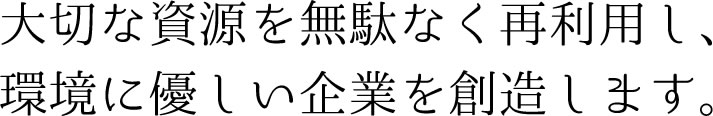 大切な資源を無駄なく再利用し、環境に優しい企業を創造します。